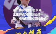 开云体育官网-北京男篮主帅点赞球队团结一致，成功斩获关键胜利