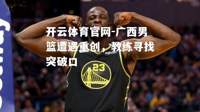 广西男篮遭遇重创，教练寻找突破口